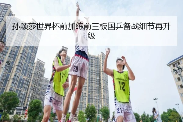孙颖莎世界杯前加练前三板国乒备战细节再升级